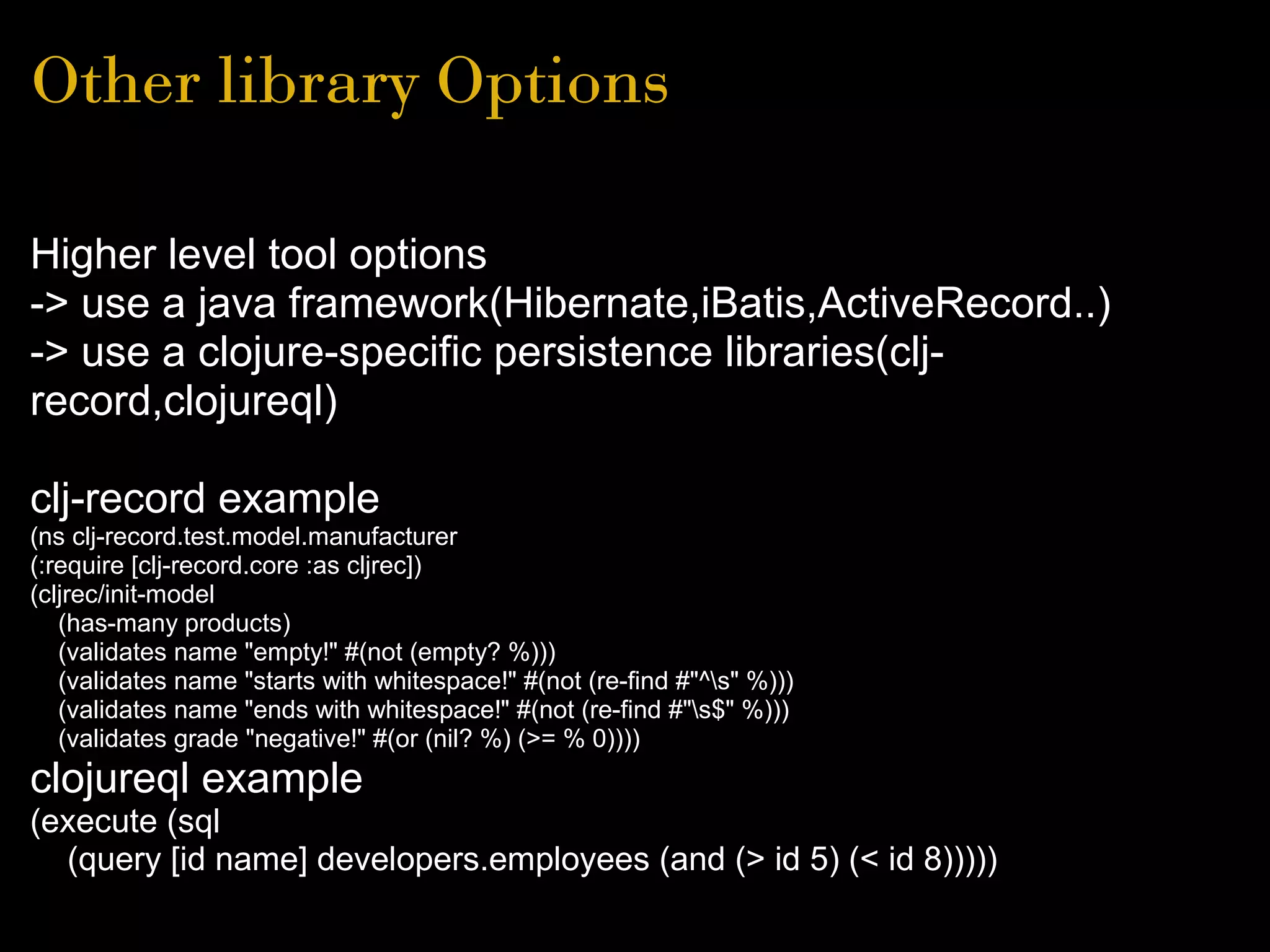 Other library Options
Higher level tool options
-> use a java framework(Hibernate,iBatis,ActiveRecord..)
-> use a clojure-specific persistence libraries(clj-
record,clojureql)
clj-record example
(ns clj-record.test.model.manufacturer
(:require [clj-record.core :as cljrec])
(cljrec/init-model
(has-many products)
(validates name "empty!" #(not (empty? %)))
(validates name "starts with whitespace!" #(not (re-find #"^s" %)))
(validates name "ends with whitespace!" #(not (re-find #"s$" %)))
(validates grade "negative!" #(or (nil? %) (>= % 0))))
clojureql example
(execute (sql
(query [id name] developers.employees (and (> id 5) (< id 8)))))
 