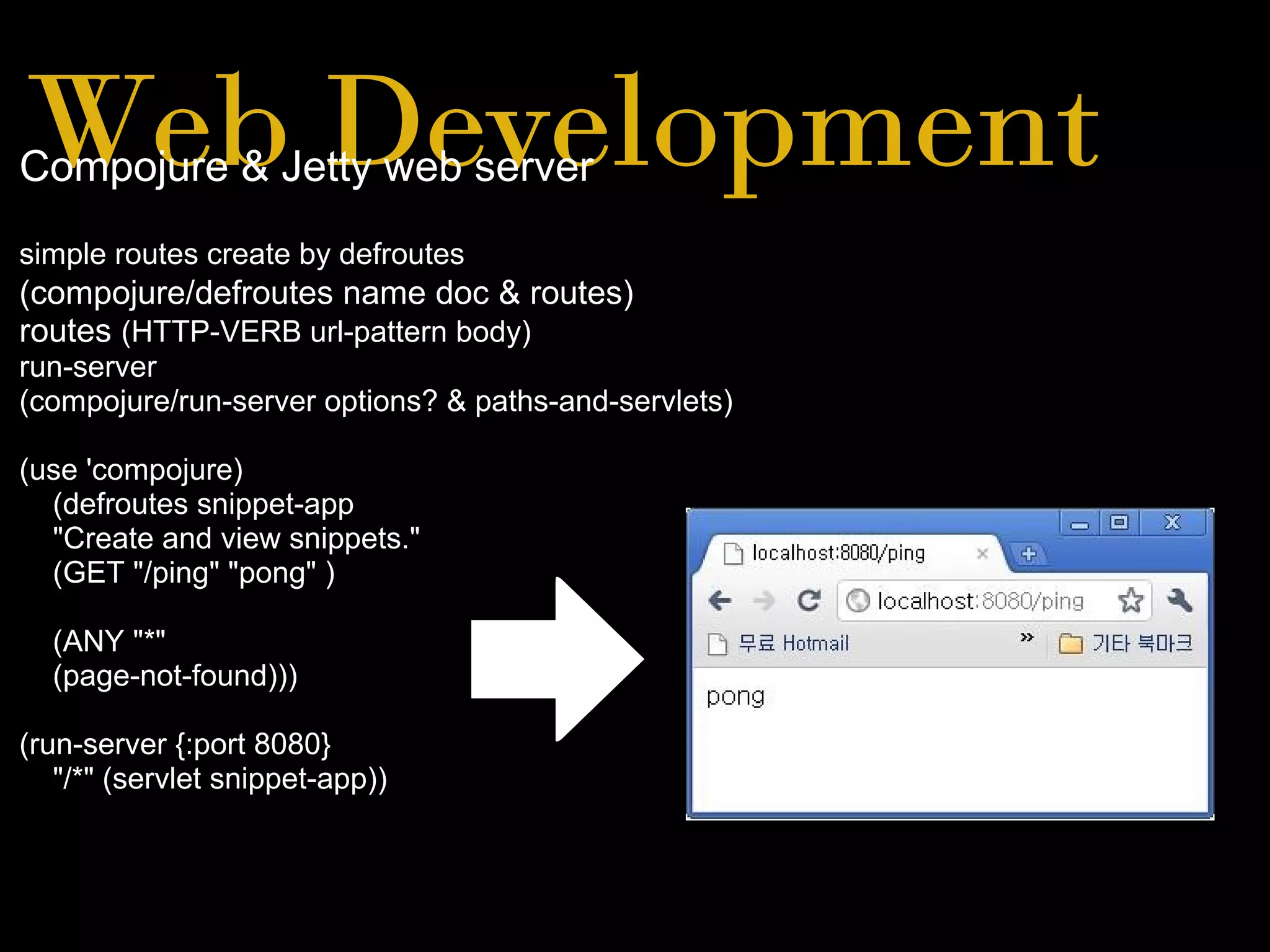 Web DevelopmentCompojure & Jetty web server
simple routes create by defroutes
(compojure/defroutes name doc & routes)
routes (HTTP-VERB url-pattern body)
run-server
(compojure/run-server options? & paths-and-servlets)
(use 'compojure)
(defroutes snippet-app
"Create and view snippets."
(GET "/ping" "pong" )
(ANY "*"
(page-not-found)))
(run-server {:port 8080}
"/*" (servlet snippet-app))
 