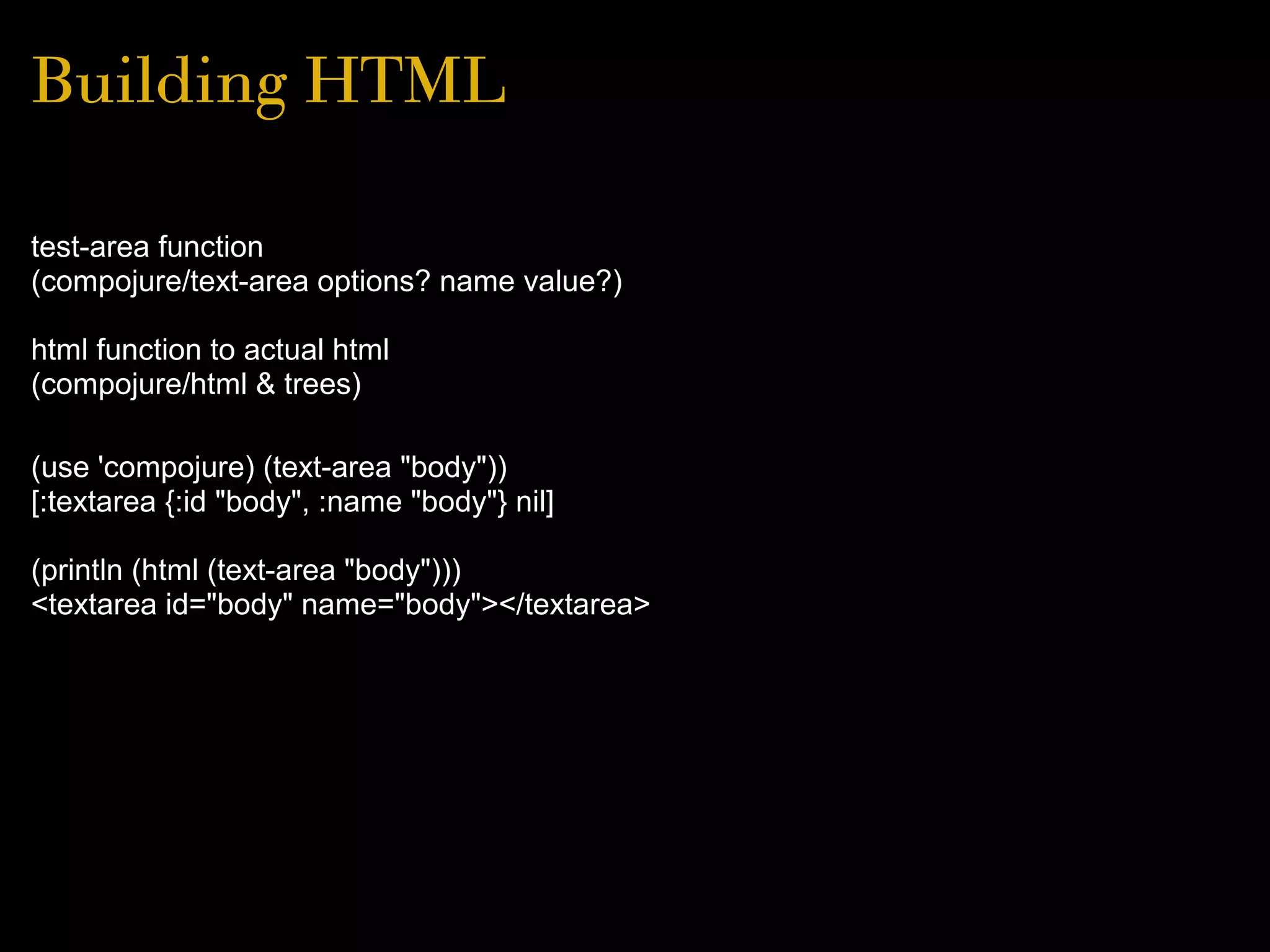 Building HTML
test-area function
(compojure/text-area options? name value?)
html function to actual html
(compojure/html & trees)
(use 'compojure) (text-area "body"))
[:textarea {:id "body", :name "body"} nil]
(println (html (text-area "body")))
<textarea id="body" name="body"></textarea>
 