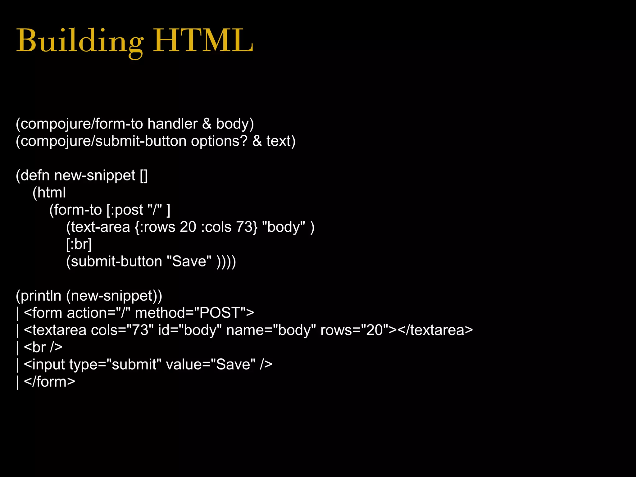 Building HTML
(compojure/form-to handler & body)
(compojure/submit-button options? & text)
(defn new-snippet []
(html
(form-to [:post "/" ]
(text-area {:rows 20 :cols 73} "body" )
[:br]
(submit-button "Save" ))))
(println (new-snippet))
| <form action="/" method="POST">
| <textarea cols="73" id="body" name="body" rows="20"></textarea>
| <br />
| <input type="submit" value="Save" />
| </form>
 