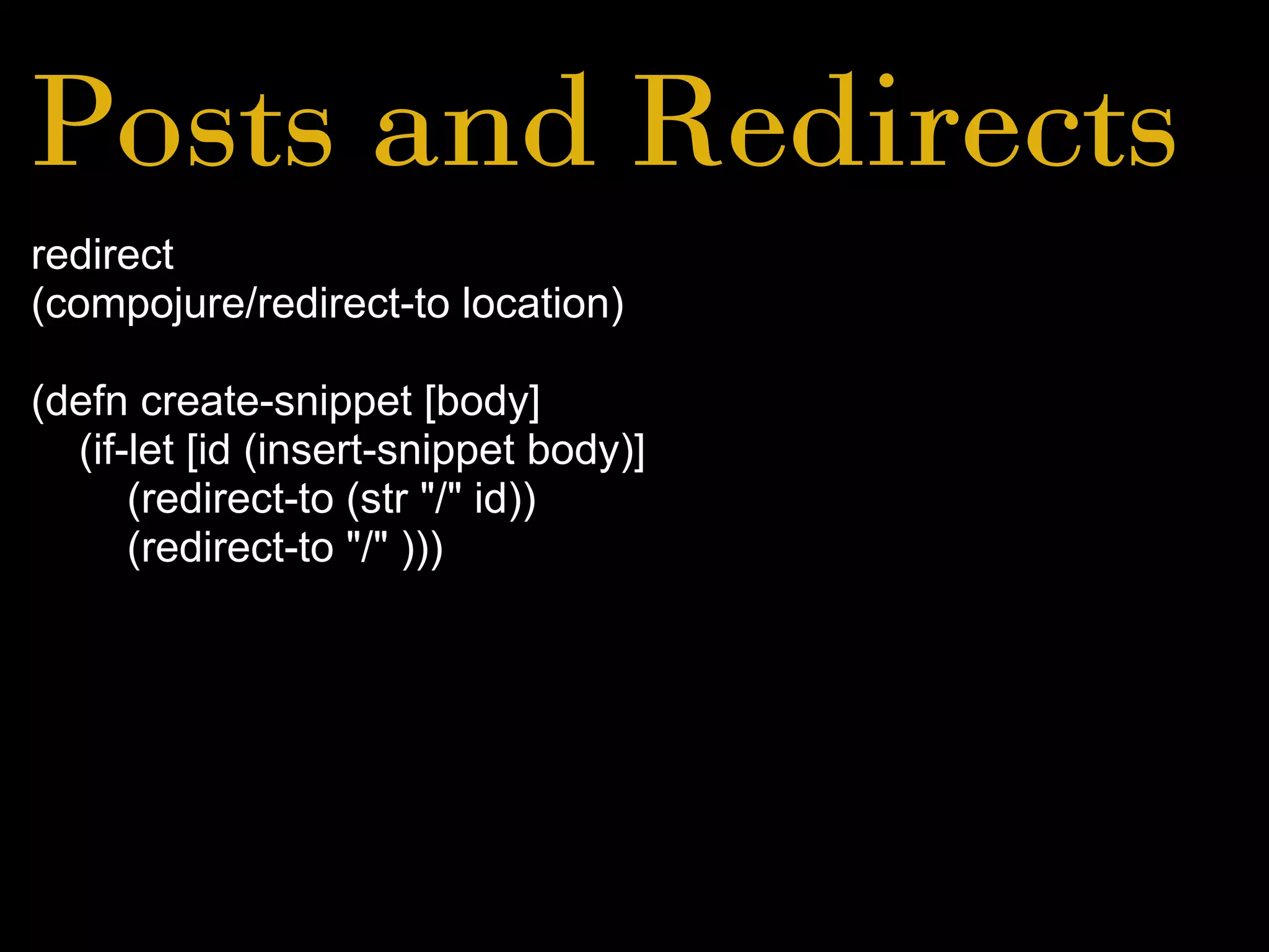 Posts and Redirects
redirect
(compojure/redirect-to location)
(defn create-snippet [body]
(if-let [id (insert-snippet body)]
(redirect-to (str "/" id))
(redirect-to "/" )))
 