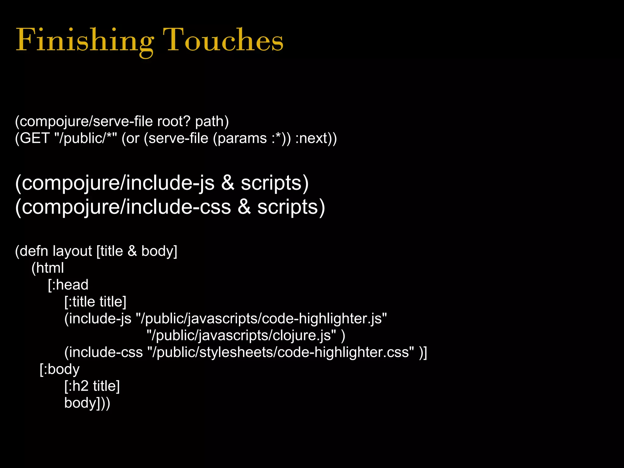 Finishing Touches
(compojure/serve-file root? path)
(GET "/public/*" (or (serve-file (params :*)) :next))
(compojure/include-js & scripts)
(compojure/include-css & scripts)
(defn layout [title & body]
(html
[:head
[:title title]
(include-js "/public/javascripts/code-highlighter.js"
"/public/javascripts/clojure.js" )
(include-css "/public/stylesheets/code-highlighter.css" )]
[:body
[:h2 title]
body]))
 