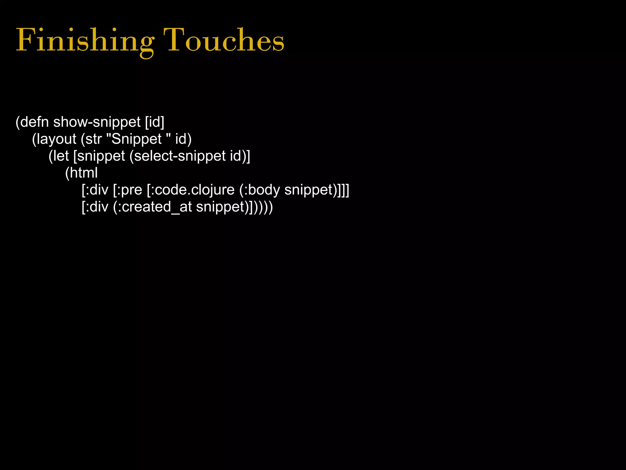 Finishing Touches
(defn show-snippet [id]
(layout (str "Snippet " id)
(let [snippet (select-snippet id)]
(html
[:div [:pre [:code.clojure (:body snippet)]]]
[:div (:created_at snippet)]))))
 