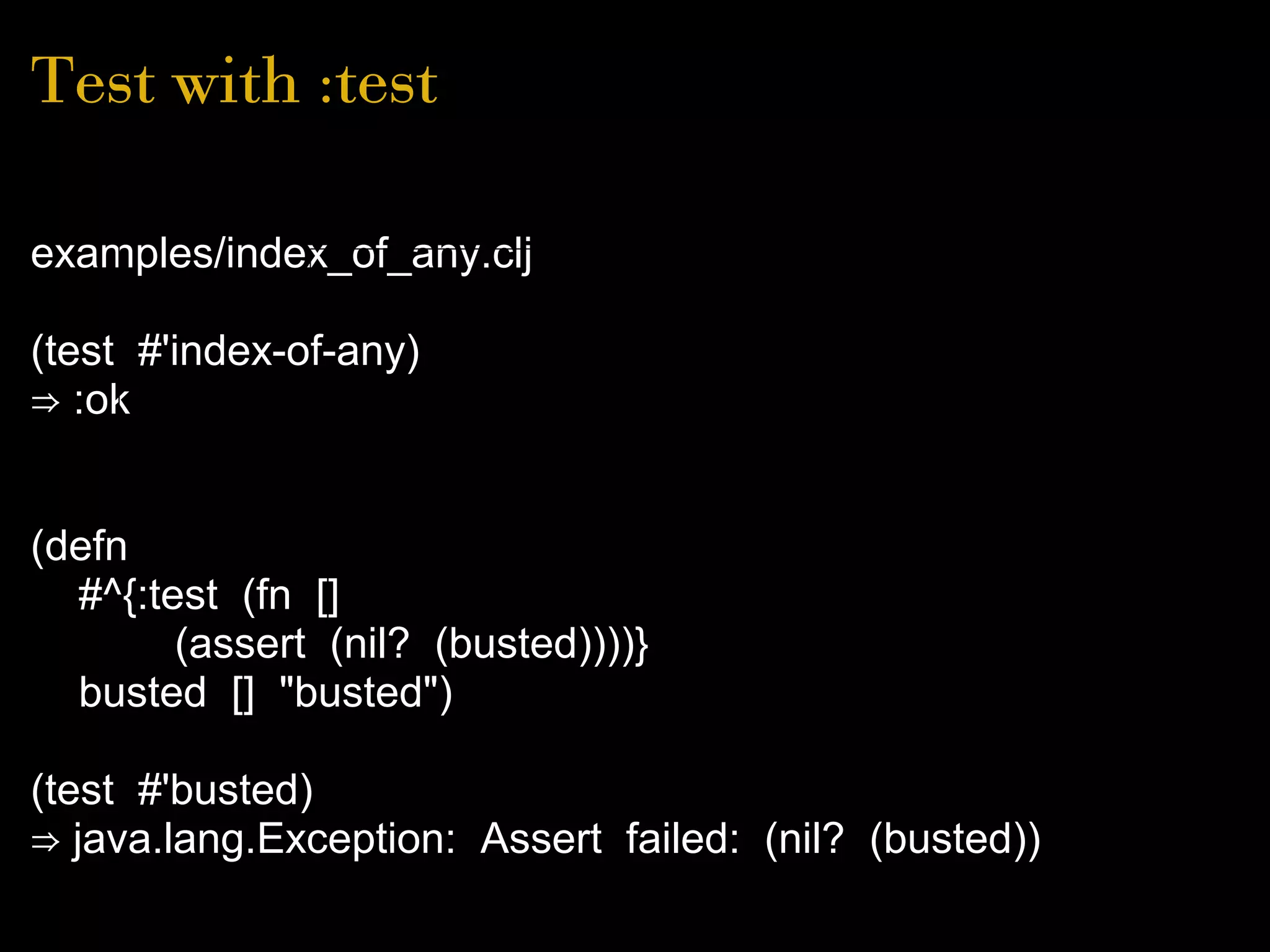 Test with :test
examples/index_of_any.clj
(test #'index-of-any)
⇒ :ok
(defn
#^{:test (fn []
(assert (nil? (busted))))}
busted [] "busted")
(test #'busted)
⇒ java.lang.Exception: Assert failed: (nil? (busted))
 