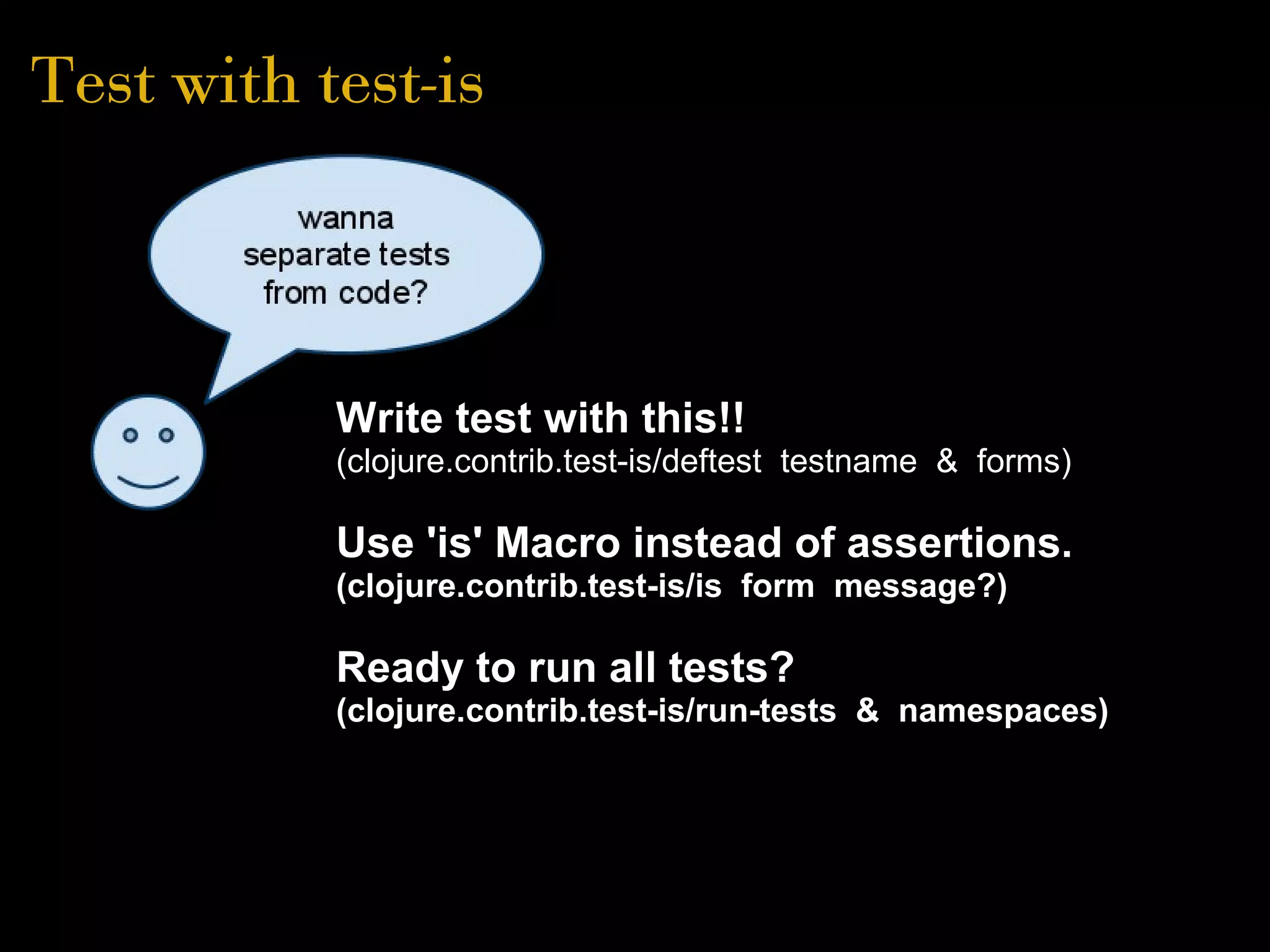 Test with test-is
Write test with this!!
(clojure.contrib.test-is/deftest testname & forms)
Use 'is' Macro instead of assertions.
(clojure.contrib.test-is/is form message?)
Ready to run all tests?
(clojure.contrib.test-is/run-tests & namespaces)
 