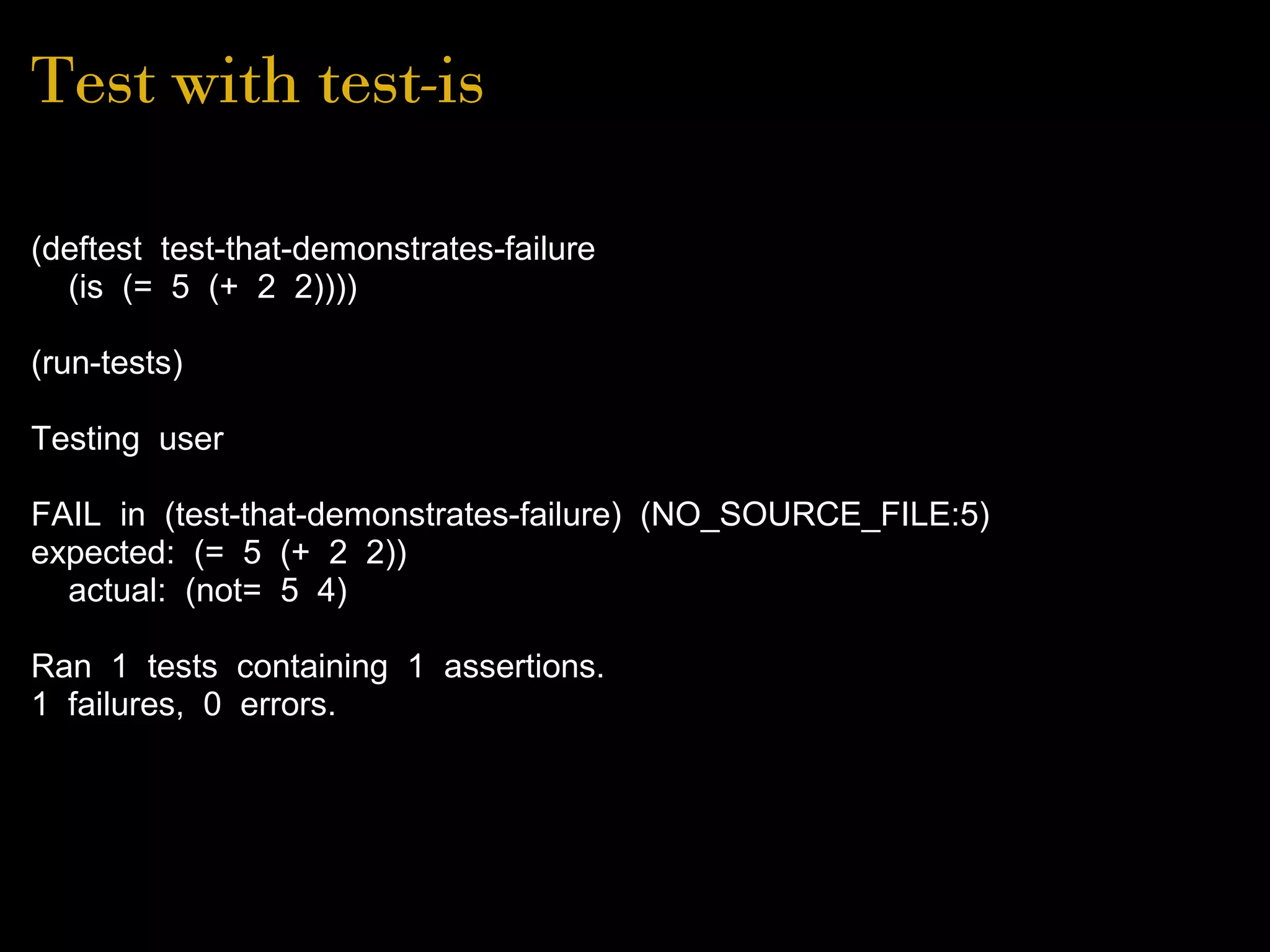 Test with test-is
(deftest test-that-demonstrates-failure
(is (= 5 (+ 2 2))))
(run-tests)
Testing user
FAIL in (test-that-demonstrates-failure) (NO_SOURCE_FILE:5)
expected: (= 5 (+ 2 2))
actual: (not= 5 4)
Ran 1 tests containing 1 assertions.
1 failures, 0 errors.
 