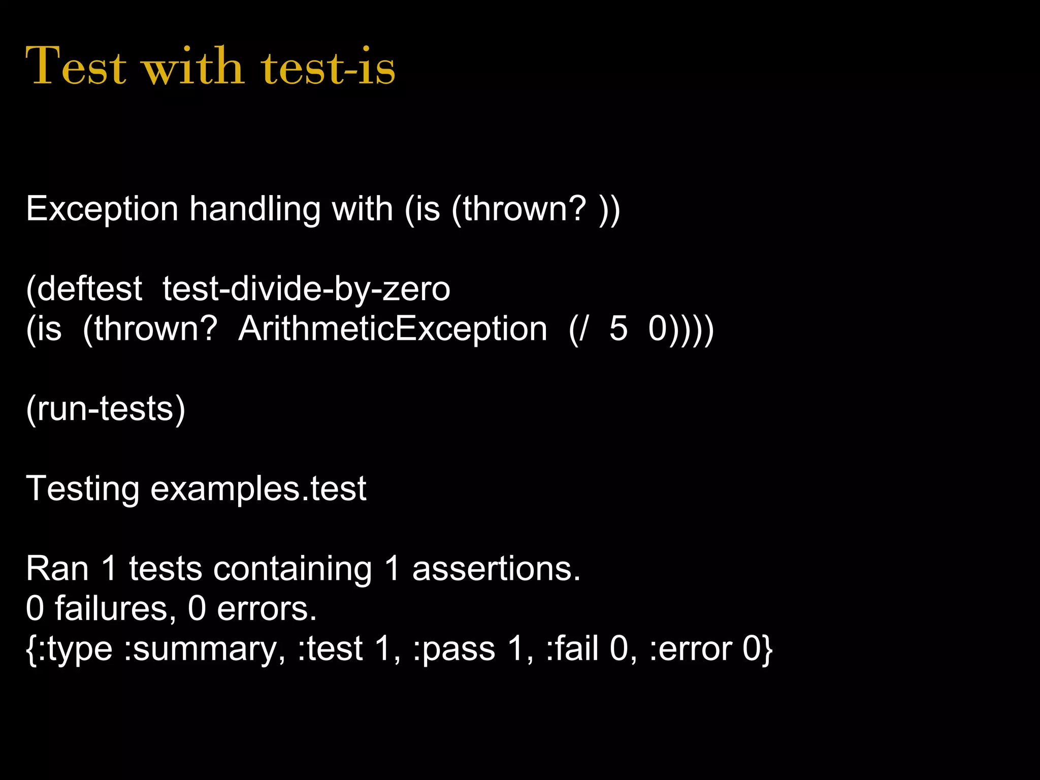 Test with test-is
Exception handling with (is (thrown? ))
(deftest test-divide-by-zero
(is (thrown? ArithmeticException (/ 5 0))))
(run-tests)
Testing examples.test
Ran 1 tests containing 1 assertions.
0 failures, 0 errors.
{:type :summary, :test 1, :pass 1, :fail 0, :error 0}
 