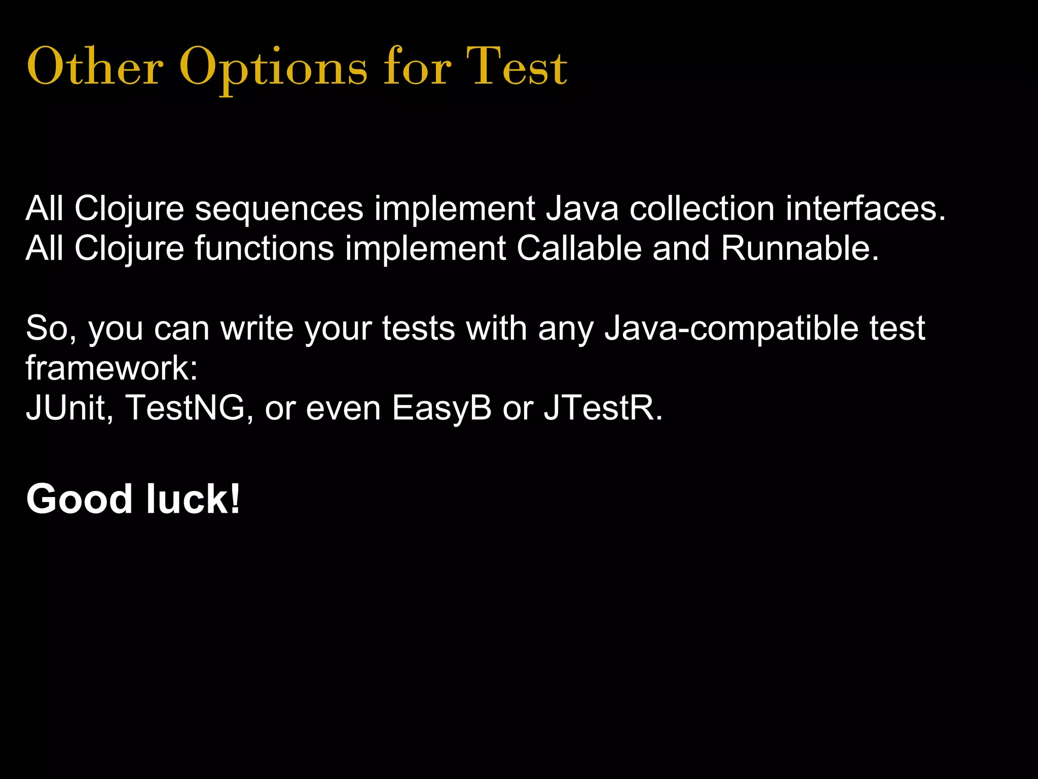 Other Options for Test
All Clojure sequences implement Java collection interfaces.
All Clojure functions implement Callable and Runnable.
So, you can write your tests with any Java-compatible test
framework:
JUnit, TestNG, or even EasyB or JTestR.
Good luck!
 