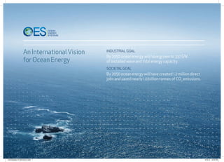 a
An InternationalVision
for Ocean Energy
Industrial Goal
By 2050 ocean energy will have grown to 337 GW
of installed wave and tidal energy capacity.
Societal Goal
By 2050 ocean energy will have created 1.2 million direct
jobs and saved nearly 1.0 billion tonnes of CO2
emissions.
OES Booklet_FA 08/10/2012.indd 1 8/10/12 12:45 PM
 