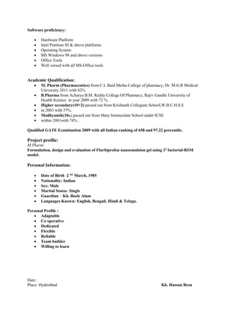 Software proficiency:
 Hardware Platform
 Intel Pentium III & above platforms
 Operating System
 MS Windows 98 and above versions
 Office Tools
 Well versed with all MS-Office tools
Academic Qualification:
 M. Pharm (Pharmaceutics) from C.L.Baid Metha College of pharmacy, Dr. M.G.R Medical
University 2011 with 82%.
 B.Pharma from Acharya B.M. Reddy College Of Pharmacy, Rajiv Gandhi University of
Health Science in year 2009 with 72 %.
 Higher secondary(10+2) passed out from Krishnath Collegiate School,W.B.C.H.S.E
 in 2003 with 57%.
 Madhyamik(10th) passed out from Mary Immaculate School under ICSE
 within 2001with 74% .
Qualified GATE Examination 2009 with all Indian ranking of 658 and 97.22 percentile.
Project profile:
M.Pharm:
Formulation, design and evaluation of Flurbiprofen nanoemulsion gel using 32
factorial-RSM
model.
Personal Information:
 Date of Birth :2 nd
March, 1985
 Nationality: Indian
 Sex: Male
 Marital Status: Single
 Guardian : Kh. Bozle Alam
 Languages Known: English, Bengali, Hindi & Telegu.
Personal Profile :
 Adaptable
 Co operative
 Dedicated
 Flexible
 Reliable
 Team builder
 Willing to learn
Date :
Place: Hyderabad Kh. Hussan Reza
 