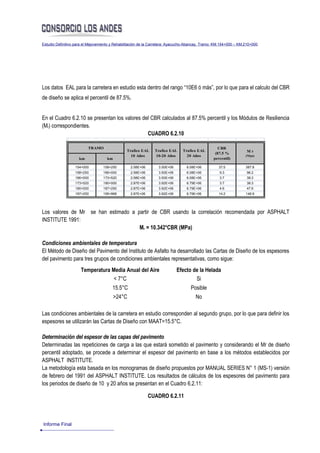 Estudio Definitivo para el Mejoramiento y Rehabilitación de la Carretera: Ayacucho-Abancay, Tramo: KM.154+000 – KM.210+000




Los datos EAL para la carretera en estudio esta dentro del rango “10E6 ó más”, por lo que para el calculo del CBR
de diseño se aplica el percentil de 87.5%.


En el Cuadro 6.2.10 se presentan los valores del CBR calculados al 87.5% percentil y los Módulos de Resiliencia
(Mr) correspondientes.
                                               CUADRO 6.2.10

                          TRAMO                                                                     CBR
                                                Trafico EAL    Trafico EAL     Trafico EAL                         Mr
                                                                                                  (87.5 %
                                                  10 Años      10-20 Años        20 Años                           (Mpa)
                     km             km                                                           percentil)

                  154+000         158+250         2.58E+06        3.50E+06       6.08E+06           37.5           387.8
                  158+250         166+000         2.58E+06        3.50E+06       6.08E+06           9.3            96.2
                  166+000         173+520         2.58E+06        3.50E+06       6.08E+06           3.7            38.3
                  173+520         180+000         2.87E+06        3.92E+06       6.79E+06           3.7            38.3
                  180+000         187+250         2.87E+06        3.92E+06       6.79E+06           4.6            47.6
                  187+250         195+968         2.87E+06        3.92E+06       6.79E+06           14.2           146.9




Los valores de Mr se han estimado a partir de CBR usando la correlación recomendada por ASPHALT
INSTITUTE 1991:
                                     Mr = 10.342*CBR (MPa)

Condiciones ambientales de temperatura
El Método de Diseño del Pavimento del Instituto de Asfalto ha desarrollado las Cartas de Diseño de los espesores
del pavimento para tres grupos de condiciones ambientales representativas, como sigue:
                      Temperatura Media Anual del Aire                       Efecto de la Helada
                                   < 7°C                                             Si
                                       15.5°C                                       Posible
                                         >24°C                                        No

Las condiciones ambientales de la carretera en estudio corresponden al segundo grupo, por lo que para definir los
espesores se utilizarán las Cartas de Diseño con MAAT=15.5°C.

Determinación del espesor de las capas del pavimento
Determinadas las repeticiones de carga a las que estará sometido el pavimento y considerando el Mr de diseño
percentil adoptado, se procede a determinar el espesor del pavimento en base a los métodos establecidos por
ASPHALT INSTITUTE.
La metodología esta basada en los monogramas de diseño propuestos por MANUAL SERIES N° 1 (MS-1) versión
de febrero del 1991 del ASPHALT INSTITUTE. Los resultados de cálculos de los espesores del pavimento para
los periodos de diseño de 10 y 20 años se presentan en el Cuadro 6.2.11:

                                                             CUADRO 6.2.11



Informe Final
 