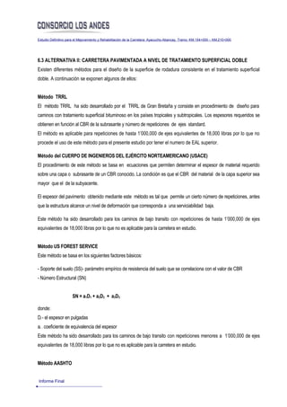 Estudio Definitivo para el Mejoramiento y Rehabilitación de la Carretera: Ayacucho-Abancay, Tramo: KM.154+000 – KM.210+000




6.3 ALTERNATIVA II: CARRETERA PAVIMENTADA A NIVEL DE TRATAMIENTO SUPERFICIAL DOBLE
Existen diferentes métodos para el diseño de la superficie de rodadura consistente en el tratamiento superficial
doble. A continuación se exponen algunos de ellos:


Método TRRL
El método TRRL ha sido desarrollado por el TRRL de Gran Bretaña y consiste en procedimiento de diseño para
caminos con tratamiento superficial bituminoso en los países tropicales y subtropicales. Los espesores requeridos se
obtienen en función al CBR de la subrasante y número de repeticiones de ejes standard.
El método es aplicable para repeticiones de hasta 1’000,000 de ejes equivalentes de 18,000 libras por lo que no
procede el uso de este método para el presente estudio por tener el numero de EAL superior.

Método del CUERPO DE INGENIEROS DEL EJÉRCITO NORTEAMERICANO (USACE)
El procedimiento de este método se basa en ecuaciones que permiten determinar el espesor de material requerido
sobre una capa o subrasante de un CBR conocido. La condición es que el CBR del material de la capa superior sea
mayor que el de la subyacente.

El espesor del pavimento obtenido mediante este método es tal que permite un cierto número de repeticiones, antes
que la estructura alcance un nivel de deformación que corresponda a una serviciabilidad baja.

Este método ha sido desarrollado para los caminos de bajo transito con repeticiones de hasta 1’000,000 de ejes
equivalentes de 18,000 libras por lo que no es aplicable para la carretera en estudio.


Método US FOREST SERVICE
Este método se basa en los siguientes factores básicos:

- Soporte del suelo (SS)- parámetro empírico de resistencia del suelo que se correlaciona con el valor de CBR
- Número Estructural (SN)


                     SN = a1D1 + a2D2 + a3D3

donde:
Di - el espesor en pulgadas
ai - coeficiente de equivalencia del espesor
Este método ha sido desarrollado para los caminos de bajo transito con repeticiones menores a 1’000,000 de ejes
equivalentes de 18,000 libras por lo que no es aplicable para la carretera en estudio.


Método AASHTO


Informe Final
 