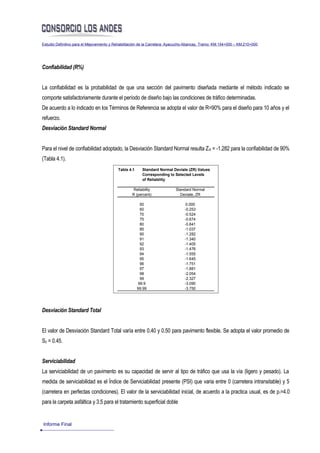 Estudio Definitivo para el Mejoramiento y Rehabilitación de la Carretera: Ayacucho-Abancay, Tramo: KM.154+000 – KM.210+000




Confiabilidad (R%)


La confiabilidad es la probabilidad de que una sección del pavimento diseñada mediante el método indicado se
comporte satisfactoriamente durante el período de diseño bajo las condiciones de tráfico determinadas.
De acuerdo a lo indicado en los Términos de Referencia se adopta el valor de R=90% para el diseño para 10 años y el
refuerzo.
Desviación Standard Normal


Para el nivel de confiabilidad adoptado, la Desviación Standard Normal resulta Z R = -1.282 para la confiabilidad de 90%
(Tabla 4.1).
                                           Table 4.1     Standard Normal Deviate (ZR) Values
                                                         Corresponding to Selected Levels
                                                         of Reliability

                                                    Reliability            Standard Normal
                                                   R (percent)               Deviate, ZR

                                                        50                       0.000
                                                        60                      -0.253
                                                        70                      -0.524
                                                        75                      -0.674
                                                        80                      -0.841
                                                        85                      -1.037
                                                        90                      -1.282
                                                        91                      -1.340
                                                        92                      -1.405
                                                        93                      -1.476
                                                        94                      -1.555
                                                        95                      -1.645
                                                        96                      -1.751
                                                        97                      -1.881
                                                        98                      -2.054
                                                        99                      -2.327
                                                       99.9                     -3.090
                                                       99.99                    -3.750




Desviación Standard Total


El valor de Desviación Standard Total varía entre 0.40 y 0.50 para pavimento flexible. Se adopta el valor promedio de
S0 = 0.45.


Serviciabilidad
La serviciabilidad de un pavimento es su capacidad de servir al tipo de tráfico que usa la vía (ligero y pesado). La
medida de serviciabilidad es el Índice de Serviciabilidad presente (PSI) que varia entre 0 (carretera intransitable) y 5
(carretera en perfectas condiciones). El valor de la serviciabilidad inicial, de acuerdo a la practica usual, es de p i=4.0
para la carpeta asfáltica y 3.5 para el tratamiento superficial doble


Informe Final
 