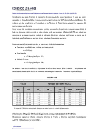 Estudio Definitivo para el Mejoramiento y Rehabilitación de la Carretera: Ayacucho-Abancay, Tramo: KM.154+000 – KM.210+000


Consideramos que para el número de repeticiones de ejes equivalentes para el periodo de 10 años, que fueron
calculados en el estudio de tráfico, no es conveniente un pavimento a nivel del Tratamiento Superficial Bicapa. Sin
embargo para dar cumplimiento con lo señalado en los Términos de Referencia se calcularan los espesores del
pavimento para esta alternativa.
Como hemos visto los métodos convencionales previstos para este tipo de pavimento no pueden usarse debido al
EAL mas alto que el máximo previsto en estos métodos, por lo que se aplicará el Método AASHTO para calcular los
espesores de las capas granulares mediante la estimación del número estructural total, tomado en cuenta que el
tratamiento superficial bicapa no aporta el número estructural al paquete del pavimento.


Los siguientes coeficientes estructurales se usaron para el cálculo de espesores:
     •   Tratamiento superficial bicapa (no tiene aporte estructural):
                     a1 = 0.00/pulg.
     •   Base Granular:
                      a2 = 0.14/pulg (ver Figura 3.3)
     •   Subbase Granular:
                      a3 = 0.12/pulg (ver Figura 3.4)


De acuerdo a los cálculos realizados, cuyo detalle se incluye en el Anexo, en el Cuadro 6.3.1 se presentan los
espesores resultantes de los cálculos de pavimento realizados para la alternativa Tratamiento Superficial Bicapa.


                                                                    CUADRO 6.3.1


               TRAMO                                                 PERIODO DE DISEÑO 10 años


         km                  km                SN obt              SN req               TSB*                BASE         SUBBASE
                                                                                         (cm)                    (cm)        (cm)
      154+000             158+250                2.43                2.42                 2.5                    20.0        28.0
      158+250             166+000                3.54                3.54                 2.5                    30.0        40.0
      166+000             173+520                3.87                3.84                 2.5                    36.0        40.0
      173+520             180+000                3.92                3.91                 2.5                    36.0        41.0
      180+000             187+250                3.54                3.50                 2.5                    30.0        40.0
      187+250             195+968                2.98                2.96                 2.5                    24.0        35.0


  * El espesor del TSB indicado es aproximado, el espesor real esta en función a la gradación de los agregados



Determinación del espesor del refuerzo del pavimento para el periodo de diseño de 10 a 20 años
El calculo del espesor del refuerzo a colocarse al termino de 10 años se determina siguiendo la metodologia de
AASHTO 1993 explicada en el numeral 6.2.1.


Informe Final
 