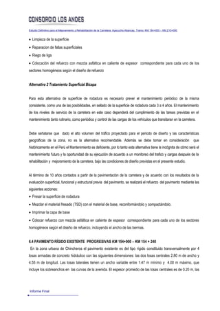 Estudio Definitivo para el Mejoramiento y Rehabilitación de la Carretera: Ayacucho-Abancay, Tramo: KM.154+000 – KM.210+000


• Limpieza de la superficie
• Reparacion de fallas superficiales
• Riego de liga
• Colocación del refuerzo con mezcla asfáltica en caliente de espesor correspondiente para cada uno de los
sectores homogéneos según el diseño de refuerzo


Alternativa 2 Tratamiento Superficial Bicapa


Para esta alternativa de superficie de rodadura es necesario prever el mantenimiento periódico de la misma
consistente, como una de las posibilidades, en sellado de la superficie de rodadura cada 3 a 4 años. El mantenimiento
de los niveles de servicio de la carretera en este caso dependerá del cumplimiento de las tareas previstas en el
mantenimiento tanto rutinario, como periódico y control de las cargas de los vehículos que transitaran en la carretera.


Debe señalarse que dado el alto volumen del tráfico proyectado para el periodo de diseño y las características
geográficas de la zona, no es la alternativa recomendable. Además se debe tomar en consideración                             que
históricamente en el Perú el Mantenimiento es deficiente, por lo tanto esta alternativa tiene la incógnita de cómo será el
mantenimiento futuro y la oportunidad de su ejecución de acuerdo a un monitoreo del trafico y cargas después de la
rehabilitación y mejoramiento de la carretera, bajo las condiciones de diseño previstas en el presente estudio.


Al término de 10 años contados a partir de la pavimentación de la carretera y de acuerdo con los resultados de la
evaluación superficial, funcional y estructural previa del pavimento, se realizará el refuerzo del pavimento mediante las
siguientes acciones:
• Fresar la superficie de rodadura
• Mezclar el material fresado (TSD) con el material de base, reconformándolo y compactándolo.
• Imprimar la capa de base
• Colocar refuerzo con mezcla asfáltica en caliente de espesor correspondiente para cada uno de los sectores
homogéneos según el diseño de refuerzo, incluyendo el ancho de las bermas.


6.4 PAVIMENTO RÍGIDO EXISTENTE PROGRESIVAS KM 154+000 – KM 154 + 240
 En la zona urbana de Chincheros el pavimento existente es del tipo rígido constituido transversalmente por 4
losas armadas de concreto hidráulico con las siguientes dimensiones: las dos losas centrales 2.80 m de ancho y
4.55 m de longitud. Las losas laterales tienen un ancho variable entre 1.47 m mínimo y 4.00 m máximo, que
incluye los sobreanchos en las curvas de la avenida. El espesor promedio de las losas centrales es de 0.20 m, las




Informe Final
 