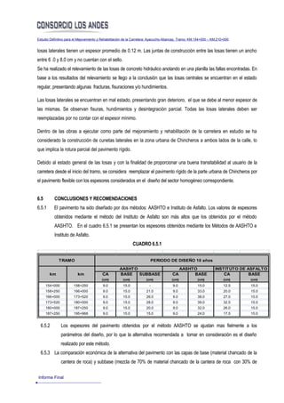 Estudio Definitivo para el Mejoramiento y Rehabilitación de la Carretera: Ayacucho-Abancay, Tramo: KM.154+000 – KM.210+000


losas laterales tienen un espesor promedio de 0.12 m. Las juntas de construcción entre las losas tienen un ancho
entre 6 .0 y 8.0 cm y no cuentan con el sello.
Se ha realizado el relevamiento de las losas de concreto hidráulico anotando en una planilla las fallas encontradas. En
base a los resultados del relevamiento se llego a la conclusión que las losas centrales se encuentran en el estado
regular, presentando algunas fracturas, fisuraciones y/o hundimientos.

Las losas laterales se encuentran en mal estado, presentando gran deterioro, el que se debe al menor espesor de
las mismas. Se observan fisuras, hundimientos y desintegración parcial. Todas las losas laterales deben ser
reemplazadas por no contar con el espesor mínimo.

Dentro de las obras a ejecutar como parte del mejoramiento y rehabilitación de la carretera en estudio se ha
considerado la construcción de cunetas laterales en la zona urbana de Chincheros a ambos lados de la calle, lo
que implica la rotura parcial del pavimento rígido.

Debido al estado general de las losas y con la finalidad de proporcionar una buena transitabilidad al usuario de la
carretera desde el inicio del tramo, se considera reemplazar el pavimento rígido de la parte urbana de Chincheros por
el pavimento flexible con los espesores considerados en el diseño del sector homogéneo correspondiente.


6.5       CONCLUSIONES Y RECOMENDACIONES
6.5.1     El pavimento ha sido diseñado por dos métodos: AASHTO e Instituto de Asfalto. Los valores de espesores
          obtenidos mediante el método del Instituto de Asfalto son más altos que los obtenidos por el método
          AASHTO. En el cuadro 6.5.1 se presentan los espesores obtenidos mediante los Métodos de AASHTO e
          Instituto de Asfalto.
                                                             CUADRO 6.5.1


             TRAMO                                                      PERIODO DE DISEÑO 10 años

                                                    AASHTO                                  AASHTO               INSTITUTO DE ASFALTO
        km               km              CA         BASE   SUBBASE                    CA         BASE                CA        BASE
                                         (cm)         (cm)           (cm)            (cm)             (cm)            (cm)    (cm)
      154+000          158+250           9.0          15.0             -              9.0             15.0            12.5    15.0
      158+250          166+000           9.0          15.0           21.0             9.0             33.0            20.0    15.0
      166+000          173+520           9.0          15.0           26.0             9.0             38.0            27.0    15.0
      173+520          180+000           9.0          15.0           28.0             9.0             39.0            32.5    15.0
      180+000          187+250           9.0          15.0           20.0             9.0             32.0            26.0    15.0
      187+250          195+968           9.0          15.0           15.0             9.0             24.0            17.5    15.0


  6.5.2         Los espesores del pavimento obtenidos por el método AASHTO se ajustan mas fielmente a los
                parámetros del diseño, por lo que la alternativa recomendada a tomar en consideración es el diseño
                realizado por este método.
  6.5.3 La comparación económica de la alternativa del pavimento con las capas de base (material chancado de la
                cantera de roca) y subbase (mezcla de 70% de material chancado de la cantera de roca con 30% de

Informe Final
 