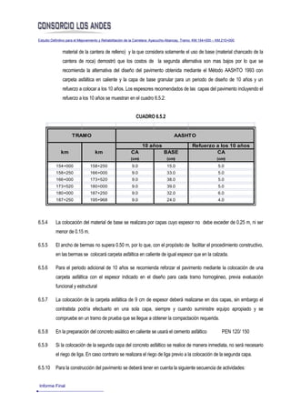 Estudio Definitivo para el Mejoramiento y Rehabilitación de la Carretera: Ayacucho-Abancay, Tramo: KM.154+000 – KM.210+000


               material de la cantera de relleno) y la que considera solamente el uso de base (material chancado de la
               cantera de roca) demostró que los costos de la segunda alternativa son mas bajos por lo que se
               recomienda la alternativa del diseño del pavimento obtenida mediante el Método AASHTO 1993 con
               carpeta asfáltica en caliente y la capa de base granular para un periodo de diseño de 10 años y un
               refuerzo a colocar a los 10 años. Los espesores recomendados de las capas del pavimento incluyendo el
               refuerzo a los 10 años se muestran en el cuadro 6.5.2:


                                                            CUADRO 6.5.2


                     TRAMO                                                          AASHTO

                                                                10 años                        Refuerzo a los 10 años
              km                   km                    CA                   BASE                      CA
                                                         (cm)                   (cm)                           (cm)
           154+000              158+250                   9.0                   15.0                           5.0
           158+250              166+000                   9.0                   33.0                           5.0
           166+000              173+520                   9.0                   38.0                           5.0
           173+520              180+000                   9.0                   39.0                           5.0
           180+000              187+250                   9.0                   32.0                           6.0
           187+250              195+968                   9.0                   24.0                           4.0




6.5.4     La colocación del material de base se realizara por capas cuyo espesor no debe exceder de 0.25 m, ni ser
          menor de 0.15 m.

6.5.5     El ancho de bermas no supera 0.50 m, por lo que, con el propósito de facilitar el procedimiento constructivo,
          en las bermas se colocará carpeta asfáltica en caliente de igual espesor que en la calzada.

6.5.6     Para el periodo adicional de 10 años se recomienda reforzar el pavimento mediante la colocación de una
          carpeta asfáltica con el espesor indicado en el diseño para cada tramo homogéneo, previa evaluación
          funcional y estructural

6.5.7     La colocación de la carpeta asfáltica de 9 cm de espesor deberá realizarse en dos capas, sin embargo el
          contratista podría efectuarlo en una sola capa, siempre y cuando suministre equipo apropiado y se
          compruebe en un tramo de prueba que se llegue a obtener la compactación requerida.

6.5.8     En la preparación del concreto asiático en caliente se usará el cemento asfáltico                       PEN 120/ 150

6.5.9     Si la colocación de la segunda capa del concreto asfáltico se realice de manera inmediata, no será necesario
          el riego de liga. En caso contrario se realizara el riego de liga previo a la colocación de la segunda capa.

6.5.10    Para la construcción del pavimento se deberá tener en cuenta la siguiente secuencia de actividades:


Informe Final
 