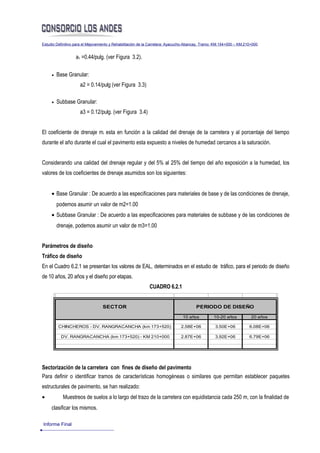 Estudio Definitivo para el Mejoramiento y Rehabilitación de la Carretera: Ayacucho-Abancay, Tramo: KM.154+000 – KM.210+000


                   a1 =0.44/pulg. (ver Figura 3.2).

     •   Base Granular:
                     a2 = 0.14/pulg (ver Figura 3.3)

     •   Subbase Granular:
                     a3 = 0.12/pulg. (ver Figura 3.4)


El coeficiente de drenaje mi esta en función a la calidad del drenaje de la carretera y al porcentaje del tiempo
durante el año durante el cual el pavimento esta expuesto a niveles de humedad cercanos a la saturación.


Considerando una calidad del drenaje regular y del 5% al 25% del tiempo del año exposición a la humedad, los
valores de los coeficientes de drenaje asumidos son los siguientes:


     • Base Granular : De acuerdo a las especificaciones para materiales de base y de las condiciones de drenaje,
         podemos asumir un valor de m2=1.00
     • Subbase Granular : De acuerdo a las especificaciones para materiales de subbase y de las condiciones de
         drenaje, podemos asumir un valor de m3=1.00


Parámetros de diseño
Tráfico de diseño
En el Cuadro 6.2.1 se presentan los valores de EAL, determinados en el estudio de tráfico, para el periodo de diseño
de 10 años, 20 años y el diseño por etapas.
                                                            CUADRO 6.2.1


                                  SECTOR                                               PERIODO DE DISEÑO

                                                                               10 años           10-20 años           20 años

         CHINCHEROS - DV. RANGRACANCHA (km 173+520)                           2.58E+06            3.50E+06           6.08E+06

          DV. RANGRACANCHA (km 173+520) - KM 210+000                          2.87E+06            3.92E+06           6.79E+06




Sectorización de la carretera con fines de diseño del pavimento
Para definir o identificar tramos de características homogéneas o similares que permitan establecer paquetes
estructurales de pavimento, se han realizado:
•          Muestreos de suelos a lo largo del trazo de la carretera con equidistancia cada 250 m, con la finalidad de
     clasificar los mismos.

Informe Final
 