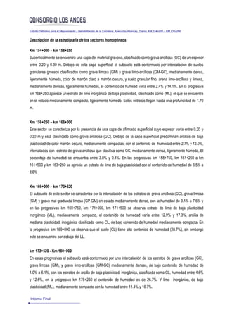 Estudio Definitivo para el Mejoramiento y Rehabilitación de la Carretera: Ayacucho-Abancay, Tramo: KM.154+000 – KM.210+000


Descripción de la estratigrafía de los sectores homogéneos

Km 154+000 – km 158+250
Superficialmente se encuentra una capa del material gravoso, clasificado como grava arcillosa (GC) de un espesor
entre 0.20 y 0.30 m. Debajo de esta capa superficial el subsuelo está conformado por intercalación de suelos
granulares gruesos clasificados como grava limosa (GM) y grava limo-arcillosa (GM-GC), medianamente densa,
ligeramente húmeda, color de marrón claro a marrón oscuro, y suelo granular fino, arena limo-arcillosa y limosa,
medianamente densas, ligeramente húmedas, el contenido de humead varía entre 2.4% y 14.1%. En la progresiva
km 158+250 aparece un estrato de limo inorgánico de baja plasticidad, clasificado como (ML), el que se encuentra
en el estado medianamente compacto, ligeramente húmedo. Estos estratos llegan hasta una profundidad de 1.70
m.


Km 158+250 – km 166+000
Este sector se caracteriza por la presencia de una capa de afirmado superficial cuyo espesor varía entre 0.20 y
0.30 m y está clasificado como grava arcillosa (GC). Debajo de la capa superficial predominan arcillas de baja
plasticidad de color marrón oscuro, medianamente compactas, con el contenido de humedad entre 2.7% y 12.0%,
intercalados con estrato de grava arcillosa que clasifica como GC, medianamente densa, ligeramente húmeda, El
porcentaje de humedad se encuentra entre 3.8% y 9.4%. En las progresivas km 158+750, km 161+250 a km
161+500 y km 163+250 se aprecia un estrato de limo de baja plasticidad con el contenido de humedad de 6.5% a
8.6%


Km 166+000 – km 173+520
El subsuelo de este sector se caracteriza por la intercalación de los estratos de grava arcillosa (GC), grava limosa
(GM) y grava mal graduada limosa (GP-GM) en estado medianamente denso, con la humedad de 3.1% a 7.6% y
en las progresivas km 169+750, km 171+000, km 171+500 se observa estrato de limo de baja plasticidad
inorgánico (ML), medianamente compacto, el contenido de humedad varía entre 12.9% y 17.3%, arcilla de
mediana plasticidad, inorgánica clasificada como CL, de bajo contenido de humedad medianamente compacta. En
la progresiva km 169+000 se observa que el suelo (CL) tiene alto contenido de humedad (28.7%), sin embargo
este se encuentra por debajo del LL.


km 173+520 - Km 180+000
En estas progresivas el subsuelo está conformado por una intercalación de los estratos de grava arcillosa (GC),
grava limosa (GM), y grava limo-arcillosa (GM-GC) medianamente densas, de bajo contenido de humedad de
1.0% a 6.1%, con los estratos de arcilla de baja plasticidad, inorgánica, clasificada como CL, humedad entre 4.6%
y 12.6%, en la progresiva km 178+250 el contenido de humedad es de 26.7%. Y limo inorgánico, de baja
plasticidad (ML), medianamente compacto con la humedad entre 11.4% y 16.7%.

Informe Final
 