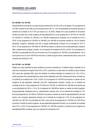 Estudio Definitivo para el Mejoramiento y Rehabilitación de la Carretera: Ayacucho-Abancay, Tramo: KM.154+000 – KM.210+000




Km 180+000 - Km 187+250
Superficialmente se encuentra una capa de grava arcillosa (GC) de 0.20 a 0.40 m de espesor. En la progresiva km
181+500, el estrato de limo (ML) que se encuentra entre 0.40 m y 1.20 m de profundidad se encuentra saturado, el
contenido de humedad es de 31.9% que supera el LL de 26.0%. Debajo de la capa superficial se encuentran
estratos de suelos finos: arcilla inorgánica de baja plasticidad (CL) en las progresivas km 182+750, km 184+250,
km 184+500, km 185+000, km 185+500 y km 186+250 medianamente compactos con la humedad de 9.2% a
23.8%. En las progresivas km 183+250, km 184+000 y km 184+500 se encuentran estratos de limo de mediana
plasticidad, inorgánico, clasificado como ML en estado medianamente compacto con la humedad de 19.7% a
28.1%. En las progresivas km 185+250y km 186+000 se observa un estrato de limo de alta plasticidad, inorgánico
(MH), medianamente compacto, húmedo, con el contenido de humedad de 20.4% a 29.4%. En la progresiva km
185=250 a la profundidad de 0.90 m se encuentra roca. En la progresiva km 183+000 a la profundidad de 1.20 m
se encuentra roca. En el km 185+750 se encuentra un estrato de grava limosa, medianamente densa, seca con el
contenido de humedad de 1.6%.


Km 187+250 – km 195+968
Debajo de la capa superficial de grava arcillosa la que está compuesta por un lastrado antiguo mezclado con el
suelo de la subrasante de espesor entre 0.20 y 0.30 m, predominan en este sector los estratos de grava arcillosa
(GC), grava bien graduada (GW), grava limo-arcillosa, de mediana densidad, la humedad es de 1.3% a 6.7% y
suelos granulares finos representados por arena limosa clasificada como SM, medianamente densa, húmeda con
el contenido de humedad entre 12.2% y 22.6%. En la progresiva km 187+000 se encuentra un estrato de limo
inorgánico de alta plasticidad, clasificado como MH, medianamente compacto, húmedo con el contenido de
humedad de 30.4%. En las progresivas km 187+255 a km 187+500, km 188+000 a km 188+250 se encuentra roca
a una profundidad de 0.90 m y 1.20 m. En la progresiva km 189+000 se observa un estrato de arcilla inorgánica,
de baja plasticidad, clasificada como CL, medianamente compacta, seca, con el contenido de humedad de 1.4%.
Entre las progresivas km 191+250–km 192+250 se encuentra un estrato de arcilla de baja plasticidad (CL) de color
marrón, semi compacta, ligeramente húmeda con el contenido de humedad de 11.4%. En las progresivas km
192+500 a km 192+750 a la profundidad de 0.80 m yace roca En las progresivas km 193+500 a km 193+750 se
encuentra un estrato de arcilla inorgánica, de baja plasticidad ligeramente húmeda, con el contenido de humedad
entre 5.7% y 12.5%. En las progresivas km 195+000 y km 195+750 se observa un estrato de limo inorgánico de
alta plasticidad (MH), compacto, seco con contenido de humedad de 4.3%.




Informe Final
 