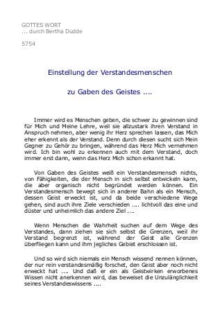 GOTTES WORT
... durch Bertha Dudde
5754
Einstellung der Verstandesmenschen
zu Gaben des Geistes ....
Immer wird es Menschen geben, die schwer zu gewinnen sind
für Mich und Meine Lehre, weil sie allzustark ihren Verstand in
Anspruch nehmen, aber wenig ihr Herz sprechen lassen, das Mich
eher erkennt als der Verstand. Denn durch diesen sucht sich Mein
Gegner zu Gehör zu bringen, während das Herz Mich vernehmen
wird. Ich bin wohl zu erkennen auch mit dem Verstand, doch
immer erst dann, wenn das Herz Mich schon erkannt hat.
Von Gaben des Geistes weiß ein Verstandesmensch nichts,
von Fähigkeiten, die der Mensch in sich selbst entwickeln kann,
die aber organisch nicht begründet werden können. Ein
Verstandesmensch bewegt sich in anderer Bahn als ein Mensch,
dessen Geist erweckt ist, und da beide verschiedene Wege
gehen, sind auch ihre Ziele verschieden .... lichtvoll das eine und
düster und unheimlich das andere Ziel ....
Wenn Menschen die Wahrheit suchen auf dem Wege des
Verstandes, dann ziehen sie sich selbst die Grenzen, weil ihr
Verstand begrenzt ist, während der Geist alle Grenzen
überfliegen kann und ihm jegliches Gebiet erschlossen ist.
Und so wird sich niemals ein Mensch wissend nennen können,
der nur rein verstandesmäßig forschet, den Geist aber noch nicht
erweckt hat .... Und daß er ein als Geistwirken erworbenes
Wissen nicht anerkennen wird, das beweiset die Unzulänglichkeit
seines Verstandeswissens ....
 