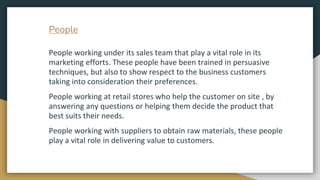 People
People working under its sales team that play a vital role in its
marketing efforts. These people have been trained...