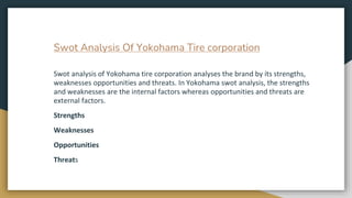 Swot Analysis Of Yokohama Tire corporation
Swot analysis of Yokohama tire corporation analyses the brand by its strengths,...