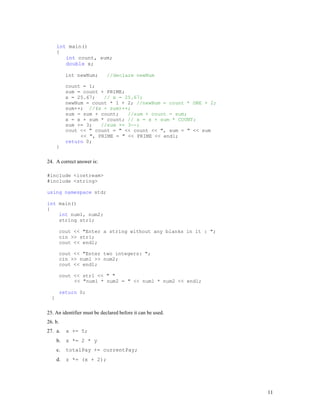 11
int main()
{
int count, sum;
double x;
int newNum; //declare newNum
count = 1;
sum = count + PRIME;
x = 25.67; // x = 25.67;
newNum = count * 1 + 2; //newNum = count * ONE + 2;
sum++; //(x + sum)++;
sum = sum + count; //sum + count = sum;
x = x + sum * count; // x = x + sum * COUNT;
sum += 3; //sum += 3--;
cout << " count = " << count << ", sum = " << sum
<< ", PRIME = " << PRIME << endl;
return 0;
}
24. A correct answer is:
#include <iostream>
#include <string>
using namespace std;
int main()
{
int num1, num2;
string str1;
cout << "Enter a string without any blanks in it : ";
cin >> str1;
cout << endl;
cout << "Enter two integers: ";
cin >> num1 >> num2;
cout << endl;
cout << str1 << " "
<< "num1 * num2 = " << num1 * num2 << endl;
return 0;
}
25. An identifier must be declared before it can be used.
26. b.
27. a. x += 5;
b. x *= 2 * y
c. totalPay += currentPay;
d. z *= (x + 2);
 