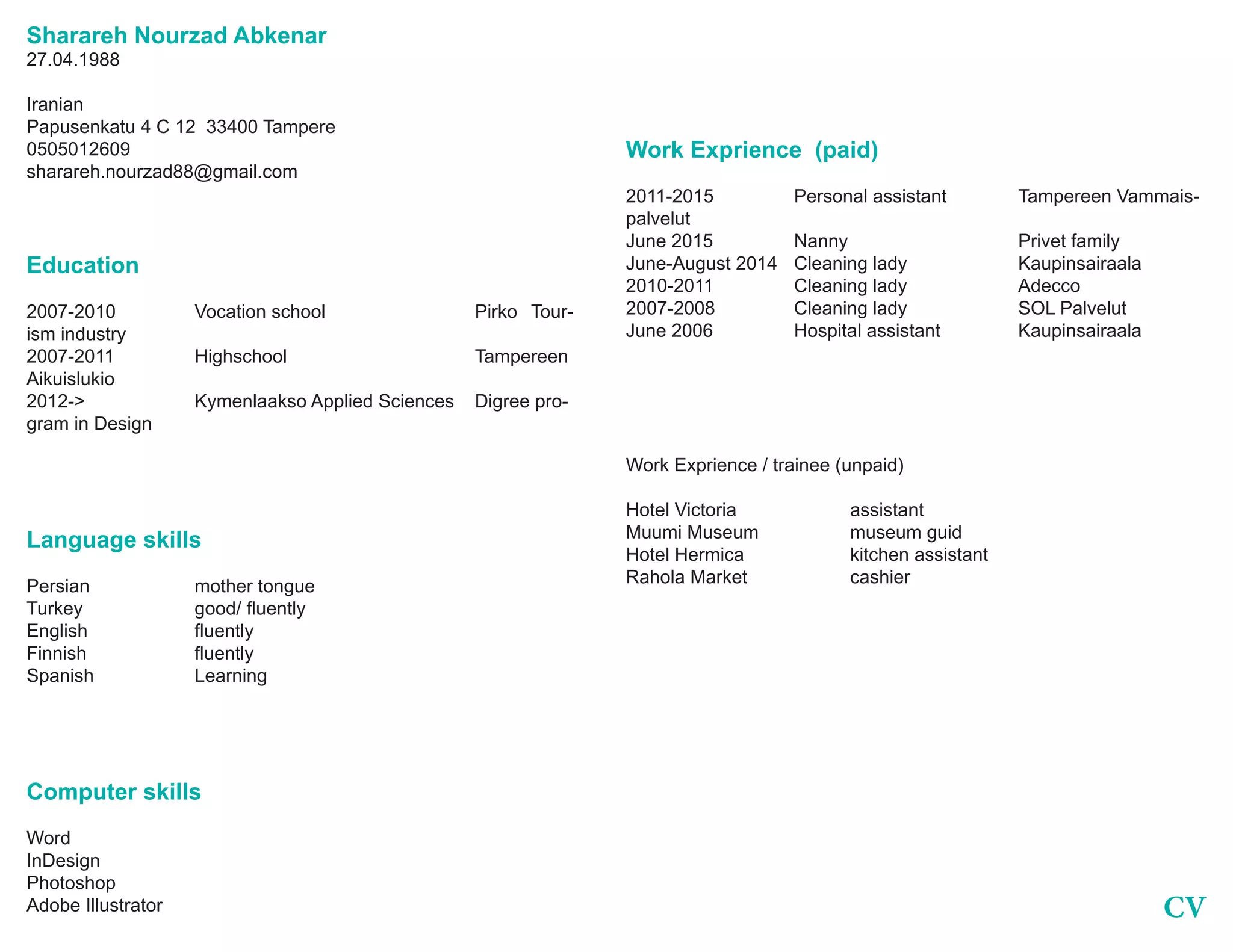CV
Sharareh Nourzad Abkenar
27.04.1988
Iranian
Papusenkatu 4 C 12 33400 Tampere
0505012609
sharareh.nourzad88@gmail.com
Education
2007-2010		Vocation school			Pirko	Tour-
ism industry
2007-2011		Highschool				Tampereen
Aikuislukio
2012->		 Kymenlaakso Applied Sciences	 Digree pro-
gram in Design
Language skills
Persian		 mother tongue
Turkey	 	 good/ fluently
English	 	 fluently
Finnish	 	 fluently
Spanish		 Learning
Computer skills
Word
InDesign
Photoshop
Adobe Illustrator
Work Exprience (paid)
2011-2015		 Personal assistant 		 Tampereen Vammais-
palvelut
June 2015		Nanny				Privet family
June-August 2014	 Cleaning lady		 Kaupinsairaala
2010-2011		Cleaning lady		Adecco
2007-2008		 Cleaning lady		 SOL Palvelut
June 2006		 Hospital assistant		 Kaupinsairaala
Work Exprience / trainee (unpaid)
Hotel Victoria			assistant
Muumi Museum		 museum guid
Hotel Hermica		 kitchen assistant
Rahola Market		 cashier
 