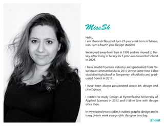 About
Hello,
I am Sharareh Nourzad. I am 27-years-old born in Tehran,
Iran. I am a fourth year Design student.
We moved away from Iran in 1999 and we moved to Tur-
key. After living inTurkey for 5 years we moved to Finland
in 2004.
I have studid Tourisim industry and graduated from Pir-
kanmaan ammattikoulu in 2010 at the same time I also
studid in highschool in Tampereen aikuislukio and grad-
uated from it in 2011.
I have been always passionated about art, design and
photograpy.
I started to study Design at Kymenlaakso University of
Applied Sciences in 2012 and I fall in love with design
since then.
In my second year studies I studied graphic design and it
is my dream work as a graphic designer one day.
MissSh
 