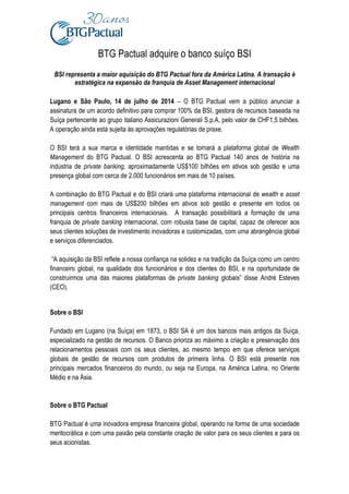 BTG Pactual adquire o banco suíço BSI
BSI representa a maior aquisição do BTG Pactual fora da América Latina. A transação é
estratégica na expansão da franquia de Asset Management internacional
Lugano e São Paulo, 14 de julho de 2014 – O BTG Pactual vem a público anunciar a
assinatura de um acordo definitivo para comprar 100% da BSI, gestora de recursos baseada na
Suíça pertencente ao grupo italiano Assicurazioni Generali S.p.A, pelo valor de CHF1,5 bilhões.
A operação ainda está sujeita às aprovações regulatórias de praxe.
O BSI terá a sua marca e identidade mantidas e se tornará a plataforma global de Wealth
Management do BTG Pactual. O BSI acrescenta ao BTG Pactual 140 anos de história na
indústria de private banking, aproximadamente US$100 bilhões em ativos sob gestão e uma
presença global com cerca de 2.000 funcionários em mais de 10 países.
A combinação do BTG Pactual e do BSI criará uma plataforma internacional de wealth e asset
management com mais de US$200 bilhões em ativos sob gestão e presente em todos os
principais centros financeiros internacionais. A transação possibilitará a formação de uma
franquia de private banking internacional, com robusta base de capital, capaz de oferecer aos
seus clientes soluções de investimento inovadoras e customizadas, com uma abrangência global
e serviços diferenciados.
“A aquisição da BSI reflete a nossa confiança na solidez e na tradição da Suíça como um centro
financeiro global, na qualidade dos funcionários e dos clientes do BSI, e na oportunidade de
construirmos uma das maiores plataformas de private banking globais” disse André Esteves
(CEO).
Sobre o BSI
Fundado em Lugano (na Suíça) em 1873, o BSI SA é um dos bancos mais antigos da Suíça,
especializado na gestão de recursos. O Banco prioriza ao máximo a criação e preservação dos
relacionamentos pessoais com os seus clientes, ao mesmo tempo em que oferece serviços
globais de gestão de recursos com produtos de primeira linha. O BSI está presente nos
principais mercados financeiros do mundo, ou seja na Europa, na América Latina, no Oriente
Médio e na Ásia.
Sobre o BTG Pactual
BTG Pactual é uma inovadora empresa financeira global, operando na forma de uma sociedade
meritocrática e com uma paixão pela constante criação de valor para os seus clientes e para os
seus acionistas.
 