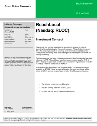 Brian Bolan Research
Equity Research
13 June 2011
DISCLOSURES AND ANALYST CERTIFICATIONS ARE LOCATED AT THE END OF THE REPORT. Investors should consider Brian Bolan
Research as only a single factor in making their investment decision.
Initiating Coverage
Company Overview and Key Data
ReachLocal
(Nasdaq: RLOC)
Hold
Share Price: $16.30
Price Target: $18
52-Week Range: $12.00 - $28.39
Shares Outstanding: 28.8 million
Market Capitalization: $507 million
Dividend Yield: NA
ReachLocal, Inc. is an online marketing company that
helps small and medium sized businesses, or SMBs,
acquire, maintain and retain customers via the Internet.
The Company offers a comprehensive suite of online
marketing and reporting solutions, including search engine
marketing, display advertising, remarketing and online
marketing analytics, each targeted to the SMB market.
Brian Bolan Twitter: @BBolan1
1 773 413 0285 BBolan1@Gmail.com
13 June 2011
ReachLocal
(Nasdaq: RLOC)
Investment Concept
ReachLocal has found a sweet spot by aggressively growing its Internet
Marketing Consultants despite the recent recession. These feet on the street
drive the company’s growth by acquiring small and medium sized business
(SMB) clients and aiding them in advertising the client company via search and
display advertising.
Approximately one year ago, I initiated coverage on ReachLocal just a few days
following the IPO. The published report contained my estimates for 2010 &
2011. This report looks back over the last year and how my estimates were able
to hold up. Then we take a look at the future
This report is only a preview of the complete report. Full edition reports are
available for $79.95. Follow up reports following the earnings release will be
priced at $29.99 and can be purchased in bulk. Email for payment options.
.
.
 The full price version has over 20 graphs.
 Includes earnings estimates for 2011, 2012.
 Includes one free hour of consultation with author
 