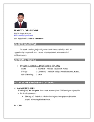 PRASANTH PALATHINGAL
Mob No: 00966 549102880
ktklprasanth@gmail.com
Post Applied for: AutoCad Draftsman
To seek challenging assignment and responsibility, with an
opportunity for growth and career advancement as successful
achievements.
 3 YEARS ELECTRICAL ENGINEERING DIPLOMA
Board : Board of Technical Education, Kerala
College : Govt.Poly Technic College, Perinthalmanna, Kerala.
Year of Passing : 2010
TOTAL WORK EXPERIENCE (3 YEARS)
 X-MARK BUILDERS
Working as Cad Designer from last 6 months (June 2012) and participated in
in the development of:-
• Making of, Shop & As-Built drawings for the project of various
clients according to their needs.
 ICAD
CAREER OBJECTIVE
ACADEMIC PROFILE
 