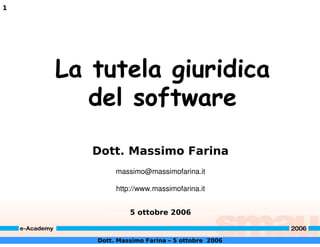 1




    La tutela giuridica
       del software

       Dott. Massimo Farina
            massimo@massimofarina.it

            http://www.massimofarina.it


                5 ottobre 2006


       Dott. Massimo Farina – 5 ottobre 2006
 
