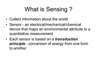 What is Sensing ?
• Collect information about the world
• Sensor - an electrical/mechanical/chemical
device that maps an environmental attribute to a
quantitative measurement
• Each sensor is based on a transduction
principle - conversion of energy from one form
to another
 