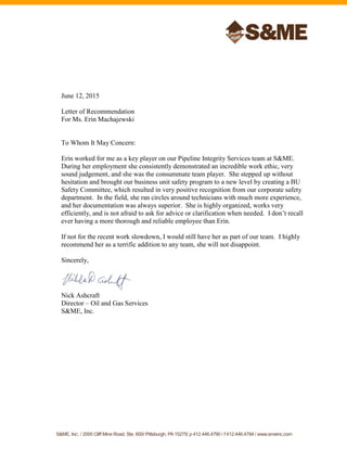 S&ME, INC. / 2000 Cliff Mine Road, Ste. 600/ Pittsburgh, PA15275/ p 412.446.4790 / f 412.446.4794 / www.smeinc.com
June 12, 2015
Letter of Recommendation
For Ms. Erin Machajewski
To Whom It May Concern:
Erin worked for me as a key player on our Pipeline Integrity Services team at S&ME.
During her employment she consistently demonstrated an incredible work ethic, very
sound judgement, and she was the consummate team player. She stepped up without
hesitation and brought our business unit safety program to a new level by creating a BU
Safety Committee, which resulted in very positive recognition from our corporate safety
department. In the field, she ran circles around technicians with much more experience,
and her documentation was always superior. She is highly organized, works very
efficiently, and is not afraid to ask for advice or clarification when needed. I don’t recall
ever having a more thorough and reliable employee than Erin.
If not for the recent work slowdown, I would still have her as part of our team. I highly
recommend her as a terrific addition to any team, she will not disappoint.
Sincerely,
Nick Ashcraft
Director – Oil and Gas Services
S&ME, Inc.
 