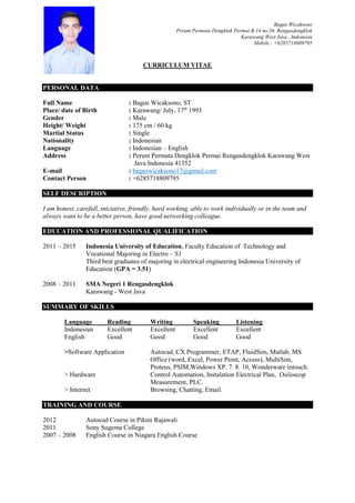 Bagus Wicaksono
Perum Permata Dengklok Permai B.14 no.36. Rengasdengklok
Karawang West Java , Indonesia
Mobile : +6285718809795
CURRICULUM VITAE
PERSONAL DATA
Full Name : Bagus Wicaksono, ST
Place/ date of Birth : Karawang/ July, 17th
1993
Gender : Male
Height/ Weight : 175 cm / 60 kg
Martial Status : Single
Nationality : Indonesian
Language : Indonesian – English
Address : Perum Permata Dengklok Permai Rengasdengklok Karawang West
Java Indonesia 41352
E-mail : baguswicaksono17@gmail.com
Contact Person : +6285718809795
SELF DESCRIPTION
I am honest, carefull, iniciative, friendly, hard working, able to work individually or in the team and
always want to be a better person, have good networking colleague.
EDUCATION AND PROFESSIONAL QUALIFICATION
2011 – 2015 Indonesia University of Education, Faculty Education of Technology and
Vocational Majoring in Electro – S1
Third best graduates of majoring in electrical engineering Indonesia University of
Education (GPA = 3.51)
2008 – 2011 SMA Negeri 1 Rengasdengklok
Karawang - West Java
SUMMARY OF SKILLS
Language Reading Writing Speaking Listening
Indonesian Excellent Excellent Excellent Excellent
English Good Good Good Good
>Software Application Autocad, CX Programmer, ETAP, FluidSim, Matlab, MS
Office (word, Excel, Power Point, Access), MultiSim,
Proteus, PSIM,Windows XP. 7. 8. 10, Wonderware intouch.
> Hardware Control Automation, Instalation Electrical Plan, Osiloscop
Measurement, PLC.
> Internet Browsing, Chatting, Email.
TRAINING AND COURSE
2012 Autocad Course in Pikmi Rajawali
2011 Sony Sugema College
2007 – 2008 English Course in Niagara English Course
 