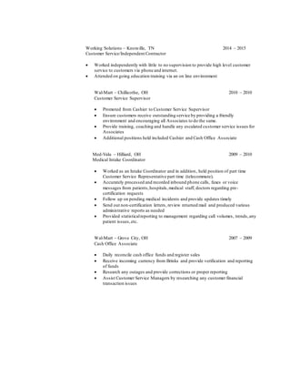 Working Solutions – Knoxville, TN 2014 – 2015
Customer Service/Independent Contractor
 Worked independently with little to no supervision to provide high level customer
service to customers via phone and internet.
 Attended on going education training via an on line environment
Wal-Mart – Chillicothe, OH 2010 – 2010
Customer Service Supervisor
 Promoted from Cashier to Customer Service Supervisor
 Ensure customers receive outstanding service by providing a friendly
environment and encouraging all Associates to do the same.
 Provide training, coaching and handle any escalated customer service issues for
Associates
 Additional positions held included Cashier and Cash Office Associate
Med-Valu – Hilliard, OH 2009 – 2010
Medical Intake Coordinator
 Worked as an Intake Coordinator and in addition, held position of part time
Customer Service Representative part time (telecommute).
 Accurately processed and recorded inbound phone calls, faxes or voice
messages from patients,hospitals,medical staff, doctors regarding pre-
certification requests
 Follow up on pending medical incidents and provide updates timely
 Send out non-certification letters, review returned mail and produced various
administrative reports as needed
 Provided statisticalreporting to management regarding call volumes, trends,any
patient issues,etc.
Wal-Mart – Grove City, OH 2007 – 2009
Cash Office Associate
 Daily reconcile cash office funds and register sales
 Receive incoming currency from Brinks and provide verification and reporting
of funds
 Research any outages and provide corrections or proper reporting
 Assist Customer Service Managers by researching any customer financial
transaction issues
 
