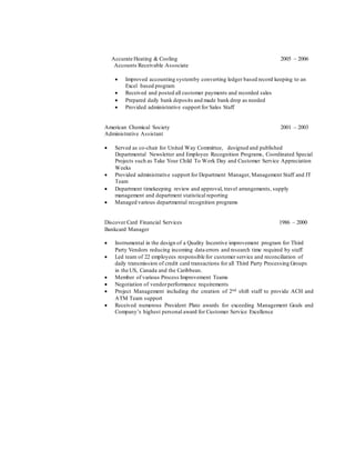 Accurate Heating & Cooling 2005 – 2006
Accounts Receivable Associate
 Improved accounting systemby converting ledger based record keeping to an
Excel based program
 Received and posted all customer payments and recorded sales
 Prepared daily bank deposits and made bank drop as needed
 Provided administrative support for Sales Staff
American Chemical Society 2001 – 2003
Administrative Assistant
 Served as co-chair for United Way Committee, designed and published
Departmental Newsletter and Employee Recognition Programs, Coordinated Special
Projects such as Take Your Child To Work Day and Customer Service Appreciation
Weeks
 Provided administrative support for Department Manager, Management Staff and IT
Team
 Department timekeeping review and approval, travel arrangements, supply
management and department statistical reporting
 Managed various departmental recognition programs
Discover Card Financial Services 1986 – 2000
Bankcard Manager
 Instrumental in the design of a Quality Incentive improvement program for Third
Party Vendors reducing incoming data errors and research time required by staff
 Led team of 22 employees responsible for customer service and reconciliation of
daily transmission of credit card transactions for all Third Party Processing Groups
in the US, Canada and the Caribbean.
 Member of various Process Improvement Teams
 Negotiation of vendorperformance requirements
 Project Management including the creation of 2nd shift staff to provide ACH and
ATM Team support
 Received numerous President Plate awards for exceeding Management Goals and
Company’s highest personal award for Customer Service Excellence
 