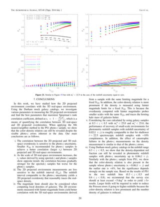 7. CONCLUSIONS
In this work, we have studied how the 2D projected
environment correlates with the 3D real-space environment.
Using the Durham mock galaxy catalogs, we investigate
various parameters in measuring the 2D projected environment
and ﬁnd the best parameters that maximize Spearman’s rank
correlation coefﬁcient, deﬁned as ( )
= - å
-
r 1s
d
s s
6
1
i
2
2 , which is a
means of quantifying the correlation between 3D real-space
and 2D projected overdensities. When applying the Nth
nearest-neighbor method to the PS1 photo-z sample, we show
that the color–density relation can still be revealed despite the
sizable photo-z errors inherent in the data. Our main
conclusions are as follows.
i. The correlation between the 2D projected and 3D real-
space overdensity is sensitive to the photo-z uncertainty.
Smaller N3D is recommended for photo-z samples to
achieve a better correlation (larger rs) between 2D
projected and 3D real-space environments.
ii. As the scale of 3D real-space environment increases, the
rs values derived by using spectral-z and photo-z samples
show opposite trends: the correlation becomes gradually
stronger for the spectral-z samples but worse for the
photo-z samples.
iii. The 2D projected environment measurements are less
sensitive to the redshift interval (Vcut). The redshift
interval comparable to the photo-z uncertainty yields a
2D projected overdensity that reasonably traces the real-
space density.
iv. The magnitude limit should also be considered when
computing local densities of galaxies. The 2D environ-
ments measured with fainter magnitude limits yield better
correlation with the 3D real-space environments derived
from a sample with the same limiting magnitude for a
ﬁxed N3D. In addition, the color–density relation is more
prominent if the density is measured using fainter
magnitude limits for a ﬁxed N2D. This is because the
overdensity computed with fainter magnitudes probes
smaller scales with the same N2D, and traces the hosting
halo mass of galaxies better.
v. Considering the case calculated by using galaxy samples
at < <z0.3 0.5 with <m 25.0i
p
and <m 25.0i
s
, the
performance of recovery of small-scale environments for
photometric redshift samples with redshift uncertainty of
( )+ z0.02 1 is roughly comparable to that for shallower
~i 22.5 spectroscopic redshift samples with ∼10%
completeness. In addition, the effect of catastrophic
failures in the photo-z measurements on the density
measurement is similar to that of the photo-z errors.
vi. Using Durham mock galaxy catalogs in the redshift range
< <z0.3 0.5, we show that the density-dependent red
fraction can still be revealed in photometric redshift
samples with photo-z uncertainty up to ( )+ z0.06 1 .
Similarly with the photo-z sample from PS1, we show
that the color–density relation is also present in the
sample whose photo-z uncertainty is ( )~ + z0.06 1 and
the outlier rate is ∼6%, but the signiﬁcance depends
strongly on the sample size. Based on the results of PS1
in the two redshift bins ( < <z0.3 0.5 and
< <z0.6 0.8), we recommend that the survey size
should at least exceed ∼5 deg2
in order to yield s>3
results. Larger ﬁelds will be required in order to reduce
the Poisson errors if going to higher redshifts because the
color–density relation is less prominent and the number
density of galaxies is reduced.
Figure 21. Similar to Figure 19 but with <m 22.5i
s
in the case of the redshift uncertainty equal to zero.
20
The Astrophysical Journal, 825:40 (25pp), 2016 July 1 Lai et al.
 