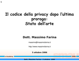 1




    Il codice della privacy dopo l’ultima
                  proroga:
               Stato dell’arte


             Dott. Massimo Farina
                   massimo@massimofarina.it

                   http://www.massimofarina.it


                       5 ottobre 2006


              Dott. Massimo Farina – 5 ottobre 2006
 