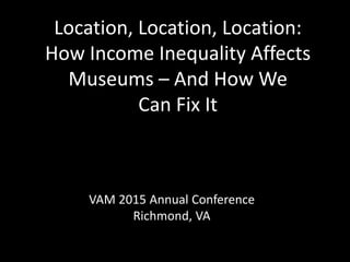 Location, Location, Location:
How Income Inequality Affects
Museums – And How We
Can Fix It
VAM 2015 Annual Conference
Richmond, VA
 