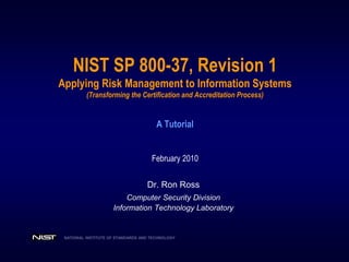 NATIONAL INSTITUTE OF STANDARDS AND TECHNOLOGY
NIST SP 800-37, Revision 1
Applying Risk Management to Information Systems
(Transforming the Certification and Accreditation Process)
A Tutorial
February 2010
Dr. Ron Ross
Computer Security Division
Information Technology Laboratory
 