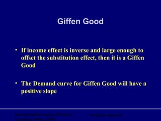 Managerial Economics ©Oxford
University Press, 2006
All rights reserved
Giffen Good
• If income effect is inverse and large enough to
offset the substitution effect, then it is a Giffen
Good
• The Demand curve for Giffen Good will have a
positive slope
 