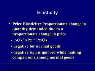 Managerial Economics ©Oxford
University Press, 2006
All rights reserved
Elasticity
• Price Elasticity: Proportionate change in
quantity demanded due to a
proportionate change in price
- ∆Qx/ ∆Px * Px/Qx
- negative for normal goods
- negative sign is ignored while making
comparisons among normal goods
 
