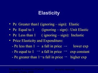 Managerial Economics ©Oxford
University Press, 2006
All rights reserved
Elasticity
• Pe Greater than1 (ignoring – sign): Elastic
• Pe Equal to 1 (ignoring – sign) : Unit Elastic
• Pe Less than 1 ( ignoring – sign): Inelastic
• Price Elasticity and Expenditure:
- Pe less than 1 a fall in price lower exp
- Pe equal to 1 a fall in price exp constant
- Pe greater than 1 a fall in price higher exp
 