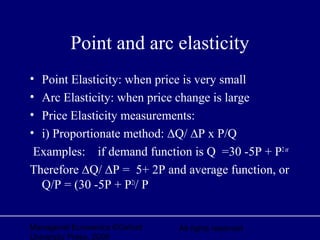 Managerial Economics ©Oxford
University Press, 2006
All rights reserved
Point and arc elasticity
• Point Elasticity: when price is very small
• Arc Elasticity: when price change is large
• Price Elasticity measurements:
• i) Proportionate method: ∆Q/ ∆P x P/Q
Examples: if demand function is Q =30 -5P + P2or
Therefore ∆Q/ ∆P = 5+ 2P and average function, or
Q/P = (30 -5P + P2)
/ P
 