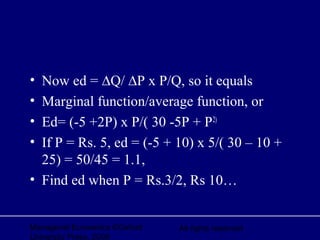 Managerial Economics ©Oxford
University Press, 2006
All rights reserved
• Now ed = ∆Q/ ∆P x P/Q, so it equals
• Marginal function/average function, or
• Ed= (-5 +2P) x P/( 30 -5P + P2)
• If P = Rs. 5, ed = (-5 + 10) x 5/( 30 – 10 +
25) = 50/45 = 1.1,
• Find ed when P = Rs.3/2, Rs 10…
 
