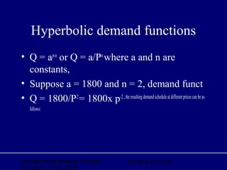 Managerial Economics ©Oxford
University Press, 2006
All rights reserved
Hyperbolic demand functions
• Q = ap-n
or Q = a/Pn
where a and n are
constants,
• Suppose a = 1800 and n = 2, demand funct
• Q = 1800/P2
= 1800x p-2,theresultingdemandscheduleatdifferentpricescanbeas
follows:
 