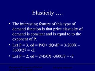 Managerial Economics ©Oxford
University Press, 2006
All rights reserved
Elasticity ….
• The interesting feature of this type of
demand function is that price elasticity of
demand is constant and is equal to to the
exponent of P.
• Let P = 3, ed = P/Q> dQ/dP = 3/200X –
3600/27 = -2,
• Let P = 2, ed = 2/450X -3600/8 = -2
 